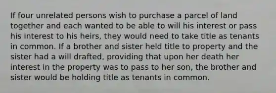 If four unrelated persons wish to purchase a parcel of land together and each wanted to be able to will his interest or pass his interest to his heirs, they would need to take title as tenants in common. If a brother and sister held title to property and the sister had a will drafted, providing that upon her death her interest in the property was to pass to her son, the brother and sister would be holding title as tenants in common.