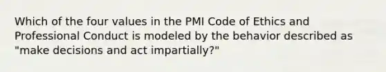 Which of the four values in the PMI Code of Ethics and Professional Conduct is modeled by the behavior described as "make decisions and act impartially?"