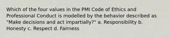 Which of the four values in the PMI Code of Ethics and Professional Conduct is modelled by the behavior described as "Make decisions and act impartially?" a. Responsibility b. Honesty c. Respect d. Fairness