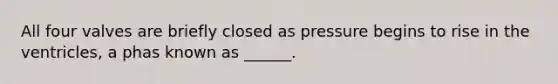 All four valves are briefly closed as pressure begins to rise in the ventricles, a phas known as ______.