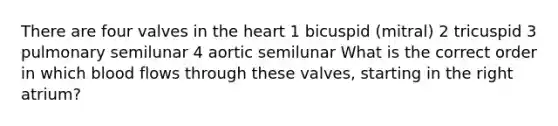 There are four valves in the heart 1 bicuspid (mitral) 2 tricuspid 3 pulmonary semilunar 4 aortic semilunar What is the correct order in which blood flows through these valves, starting in the right atrium?