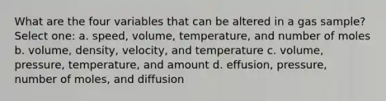 What are the four variables that can be altered in a gas sample? Select one: a. speed, volume, temperature, and number of moles b. volume, density, velocity, and temperature c. volume, pressure, temperature, and amount d. effusion, pressure, number of moles, and diffusion