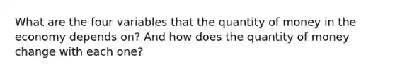 What are the four variables that the quantity of money in the economy depends on? And how does the quantity of money change with each one?