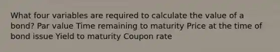 What four variables are required to calculate the value of a bond? Par value Time remaining to maturity Price at the time of bond issue Yield to maturity Coupon rate