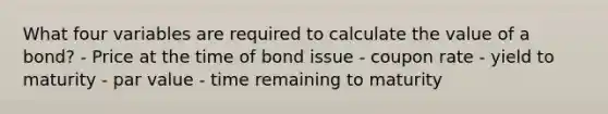 What four variables are required to calculate the value of a bond? - Price at the time of bond issue - coupon rate - yield to maturity - par value - time remaining to maturity