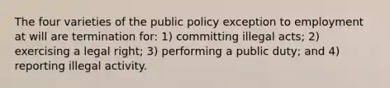 The four varieties of the public policy exception to employment at will are termination for: 1) committing illegal acts; 2) exercising a legal right; 3) performing a public duty; and 4) reporting illegal activity.