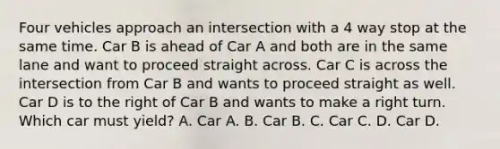 Four vehicles approach an intersection with a 4 way stop at the same time. Car B is ahead of Car A and both are in the same lane and want to proceed straight across. Car C is across the intersection from Car B and wants to proceed straight as well. Car D is to the right of Car B and wants to make a right turn. Which car must yield? A. Car A. B. Car B. C. Car C. D. Car D.