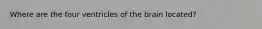 Where are the four ventricles of the brain located?