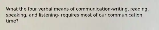 What the four verbal means of communication-writing, reading, speaking, and listening- requires most of our communication time?