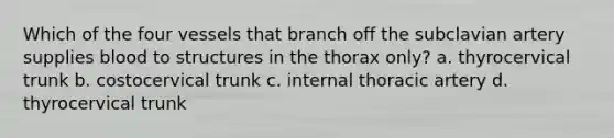 Which of the four vessels that branch off the subclavian artery supplies blood to structures in the thorax only? a. thyrocervical trunk b. costocervical trunk c. internal thoracic artery d. thyrocervical trunk