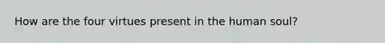 How are the four virtues present in the human soul?