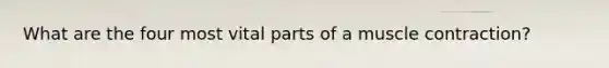 What are the four most vital parts of a muscle contraction?