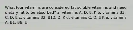 What four vitamins are considered fat-soluble vitamins and need dietary fat to be absorbed? a. vitamins A, D, E, K b. vitamins B3, C, D, E c. vitamins B2, B12, D, K d. vitamins C, D, E K e. vitamins A, B1, B6, E