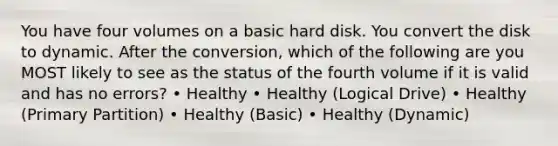 You have four volumes on a basic hard disk. You convert the disk to dynamic. After the conversion, which of the following are you MOST likely to see as the status of the fourth volume if it is valid and has no errors? • Healthy • Healthy (Logical Drive) • Healthy (Primary Partition) • Healthy (Basic) • Healthy (Dynamic)