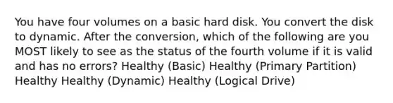 You have four volumes on a basic hard disk. You convert the disk to dynamic. After the conversion, which of the following are you MOST likely to see as the status of the fourth volume if it is valid and has no errors? Healthy (Basic) Healthy (Primary Partition) Healthy Healthy (Dynamic) Healthy (Logical Drive)