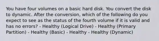 You have four volumes on a basic hard disk. You convert the disk to dynamic. After the conversion, which of the following do you expect to see as the status of the fourth volume if it is valid and has no errors? - Healthy (Logical Drive) - Healthy (Primary Partition) - Healthy (Basic) - Healthy - Healthy (Dynamic)