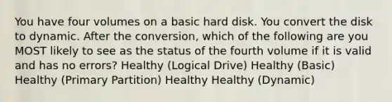 You have four volumes on a basic hard disk. You convert the disk to dynamic. After the conversion, which of the following are you MOST likely to see as the status of the fourth volume if it is valid and has no errors? Healthy (Logical Drive) Healthy (Basic) Healthy (Primary Partition) Healthy Healthy (Dynamic)