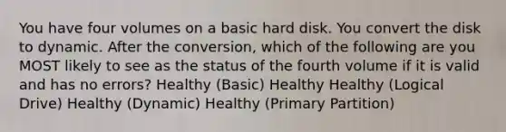 You have four volumes on a basic hard disk. You convert the disk to dynamic. After the conversion, which of the following are you MOST likely to see as the status of the fourth volume if it is valid and has no errors? Healthy (Basic) Healthy Healthy (Logical Drive) Healthy (Dynamic) Healthy (Primary Partition)