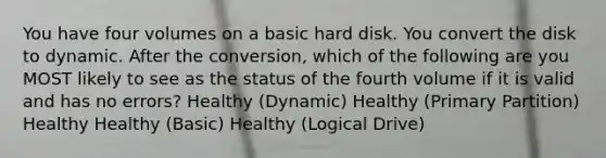 You have four volumes on a basic hard disk. You convert the disk to dynamic. After the conversion, which of the following are you MOST likely to see as the status of the fourth volume if it is valid and has no errors? Healthy (Dynamic) Healthy (Primary Partition) Healthy Healthy (Basic) Healthy (Logical Drive)