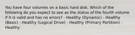 You have four volumes on a basic hard disk. Which of the following do you expect to see as the status of the fourth volume if it is valid and has no errors? - Healthy (Dynamic) - Healthy (Basic) - Healthy (Logical Drive) - Healthy (Primary Partition) - Healthy