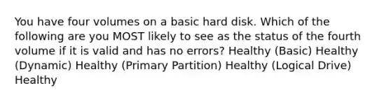 You have four volumes on a basic hard disk. Which of the following are you MOST likely to see as the status of the fourth volume if it is valid and has no errors? Healthy (Basic) Healthy (Dynamic) Healthy (Primary Partition) Healthy (Logical Drive) Healthy