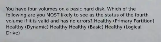 You have four volumes on a basic hard disk. Which of the following are you MOST likely to see as the status of the fourth volume if it is valid and has no errors? Healthy (Primary Partition) Healthy (Dynamic) Healthy Healthy (Basic) Healthy (Logical Drive)