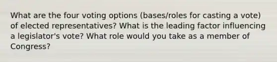 What are the four voting options (bases/roles for casting a vote) of elected representatives? What is the leading factor influencing a legislator's vote? What role would you take as a member of Congress?