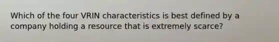 Which of the four VRIN characteristics is best defined by a company holding a resource that is extremely scarce?