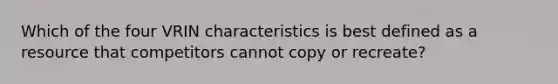 Which of the four VRIN characteristics is best defined as a resource that competitors cannot copy or recreate?