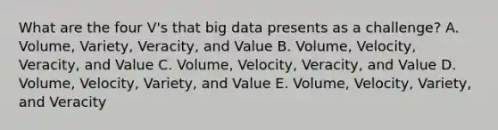 What are the four V's that big data presents as a challenge? A. Volume, Variety, Veracity, and Value B. Volume, Velocity, Veracity, and Value C. Volume, Velocity, Veracity, and Value D. Volume, Velocity, Variety, and Value E. Volume, Velocity, Variety, and Veracity