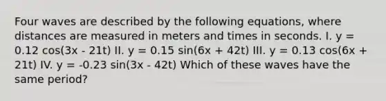 Four waves are described by the following equations, where distances are measured in meters and times in seconds. I. y = 0.12 cos(3x - 21t) II. y = 0.15 sin(6x + 42t) III. y = 0.13 cos(6x + 21t) IV. y = -0.23 sin(3x - 42t) Which of these waves have the same period?