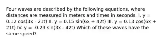 Four waves are described by the following equations, where distances are measured in meters and times in seconds. I. y = 0.12 cos(3x - 21t) II. y = 0.15 sin(6x + 42t) III. y = 0.13 cos(6x + 21t) IV. y = -0.23 sin(3x - 42t) Which of these waves have the same speed?