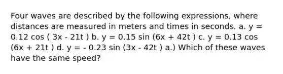 Four waves are described by the following expressions, where distances are measured in meters and times in seconds. a. y = 0.12 cos ( 3x - 21t ) b. y = 0.15 sin (6x + 42t ) c. y = 0.13 cos (6x + 21t ) d. y = - 0.23 sin (3x - 42t ) a.) Which of these waves have the same speed?