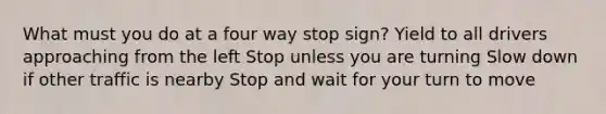 What must you do at a four way stop sign? Yield to all drivers approaching from the left Stop unless you are turning Slow down if other traffic is nearby Stop and wait for your turn to move