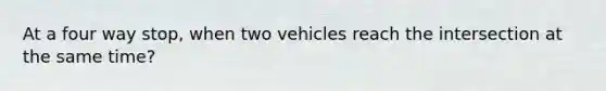 At a four way stop, when two vehicles reach the intersection at the same time?