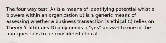 The four way test: A) is a means of identifying potential whistle blowers within an organization B) is a generic means of assessing whether a business transaction is ethical C) relies on Theory Y attitudes D) only needs a "yes" answer to one of the four questions to be considered ethical