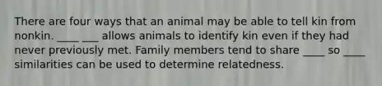 There are four ways that an animal may be able to tell kin from nonkin. ____ ___ allows animals to identify kin even if they had never previously met. Family members tend to share ____ so ____ similarities can be used to determine relatedness.