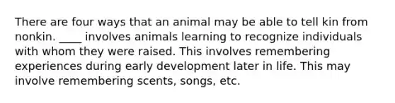 There are four ways that an animal may be able to tell kin from nonkin. ____ involves animals learning to recognize individuals with whom they were raised. This involves remembering experiences during early development later in life. This may involve remembering scents, songs, etc.