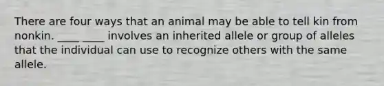 There are four ways that an animal may be able to tell kin from nonkin. ____ ____ involves an inherited allele or group of alleles that the individual can use to recognize others with the same allele.