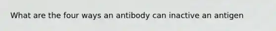 What are the four ways an antibody can inactive an antigen