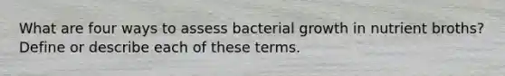 What are four ways to assess bacterial growth in nutrient broths? Define or describe each of these terms.