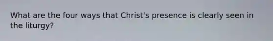 What are the four ways that Christ's presence is clearly seen in the liturgy?