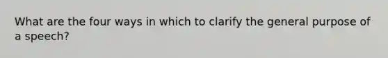 What are the four ways in which to clarify the general purpose of a speech?