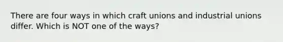 There are four ways in which craft unions and industrial unions differ. Which is NOT one of the ways?