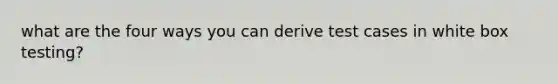 what are the four ways you can derive test cases in white box testing?