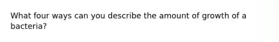 What four ways can you describe the amount of growth of a bacteria?