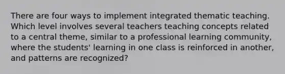 There are four ways to implement integrated thematic teaching. Which level involves several teachers teaching concepts related to a central theme, similar to a professional learning community, where the students' learning in one class is reinforced in another, and patterns are recognized?