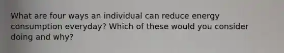 What are four ways an individual can reduce energy consumption everyday? Which of these would you consider doing and why?