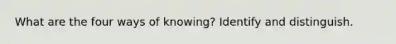 What are the four ways of knowing? Identify and distinguish.