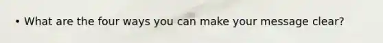 • What are the four ways you can make your message clear?